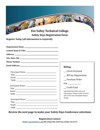  




                                      Fox	Valley	Technical	College	
                                      Safety	Days	Registration	Form	
Register	Today	(all	information	is	required):	
	
Organization	Name:	______________________________________________	
Contact	Name	&	Title:	____________________________________________	
Address:	____________________________________________________________	
City,	State,	Zip:	_____________________________________________________	
Phone	Number:	____________________________________________________	
Email	Address:	_____________________________________________________	          	Billing:	
	
										Participant	Name:	_________________________________________	         ___	Check	Enclosed	
										Title:	________________________________________________________	     ___	Bill	my	Organization	
										Email:	_______________________________________________________	
										*DOB:	_______________________________________________________	       ___	Purchase	Order	
              	                                                                PO#	__________________	
									Participant	Name:	__________________________________________	
									Title:	_________________________________________________________	     ___	Credit	Card	
									Email:	________________________________________________________	      Call	(920)	996‐2949	with	card		
          *DOB:	________________________________________________________	      information.	Using	a	credit	card	will	
                                                                               add	2.75%	non‐refundable	 inance	
              	
                                                                               charge.		
										Participant	Name:	___________________________________________	
										Title:	__________________________________________________________	
										Email:	_________________________________________________________	
           *DOB:	_________________________________________________________	

    Review	the	next	page	to	make	your	Safety	Days	Conference	selections	

                                               Registration	Contact:		
                       Email:	sternhal@fvtc.edu	PH:	(920)	996‐2949	Fax:	(920)	735‐4771	
 