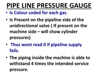 PIPE LINE PRESSURE GAUGE
• Is Colour coded for each gas.
• Is Present on the pipeline side of the
unidirectional valve ( If present on the
machine side – will show cylinder
pressures)
• Thus wont read 0 if pipeline supply
fails.
• The piping inside the machine is able to
withstand 4 times the intended service
pressure.
 