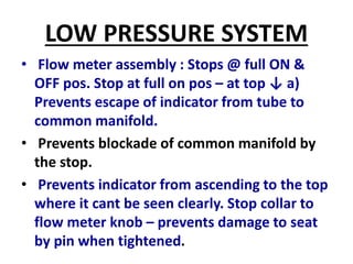 LOW PRESSURE SYSTEM
• Flow meter assembly : Stops @ full ON &
OFF pos. Stop at full on pos – at top ↓ a)
Prevents escape of indicator from tube to
common manifold.
• Prevents blockade of common manifold by
the stop.
• Prevents indicator from ascending to the top
where it cant be seen clearly. Stop collar to
flow meter knob – prevents damage to seat
by pin when tightened.
 