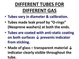 DIFFERENT TUBES FOR
DIFFERENT GAS
• Tubes vary in diameter & calibration.
• Tubes made leak proof by “O-rings”
(Neoprene washers) at both the ends.
• Tubes are coated with anti-static coating
on both surfaces ↓ prevents indicator
from sticking.
• Made of glass – transparent material ↓
indicator clearly visible throughout the
tube.
 