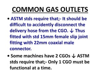COMMON GAS OUTLETS
• ASTM stds require that;- It should be
difficult to accidently disconnect the
delivery hose from the CGO. ↓ Thus
fitted with std 15mm female slip joint
fitting with 22mm coaxial male
connector.
• Some machines have 2 CGOs ↓ ASTM
stds require that;- Only 1 CGO must be
functional at a time.
 