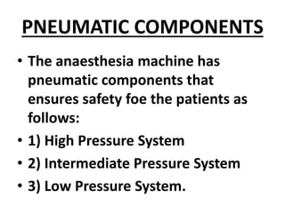 PNEUMATIC COMPONENTS
• The anaesthesia machine has
pneumatic components that
ensures safety foe the patients as
follows:
• 1) High Pressure System
• 2) Intermediate Pressure System
• 3) Low Pressure System.
 