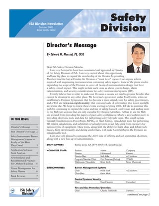 ISA Division Newsletter
                                                                                         Safety
                           Summer 2005
                         Brian Smith, Editor                                           Division
                                   Director’s Message
                                   By Edward M. Marszal, PE, CFSE


                                   Dear ISA Safety Division Member,
                                       I am very flattered to have been nominated and approved as Director
                                   of the Safety Division of ISA. I am very excited about this opportunity
                                   and have big plans to expand the membership of the Division by providing
                                   Member benefits that will make the Division a “must have” resource for anyone who is
                                   involved with engineering instrumentation containing safety aspects. Some of the plans involve
                                   expanding the scope of the Division to cover all facets of instrumentation design that have
                                   a safety critical impact. This might include such tasks as alarm system design, alarm
                                   rationalization, and security considerations for safety instrumented systems (SIS).
                                       I firmly believe that in order to make our Division a success we need to provide benefits that
                                   cannot be obtained in any other place. We have had a great start under Paul Gruhn, when we
                                   established a Division Symposium that has become a must-attend event for safety practitioners,
                                   and a Web site (www.isa.org/divatsafety) that contains loads of information that is not available
                                   anywhere else. We hope to renew these events starting in Spring 2006. I’d like to continue this
                                   path by continuing to expand the value and size of safety-focused conferences and adding more
                                   to the Web site sections that are only viewable by Division Members. I’d like to see the Web
                                   site expand from providing the papers of past safety conferences (which is an excellent start) to
                                   providing electronic tools and data for performing safety lifecycle tasks. This could include
IN THIS ISSUE:
                                   tutorial presentations in PowerPoint, MPEG, or Flash format, spreadsheet tools for performing
                                   SIS related calculations, and submittals of actual proven-in-use field data from end users for
Director’s Message      1          various types of equipment. These tools, along with the ability to share ideas and debate tech-
                                   niques, both electronically and during conferences, will make Membership in the Division an
Past Director’s Message 2
                                   indispensable tool.
Safety Instrumented Burner             I am also very pleased to announce the 2005 slate of officers and sub-committee chairmen,
Management Systems —               along with a new line-up of subcommittees.
Ready or Not Here
They Come!               3         STAFF SUPPORT:            Rodney Jones, ISA, (919) 990-9418, rjones@isa.org

Application Software               VOLUNTEER STAFF:          Position                   Name                     Company
Fault Analysis          4                                    Director                   Ed Marszal               Kenexis
                                                             Director-Elect             Bud Adler                AE Solutions
API Standards and
                                                             Program/Member Chair       Carl Sossman (Acting)    WSMS
Recommended Practices
                                                             Webmaster/Newsletter       Brian Smith              Nova Chemicals
for Offshore Facilities 6
Alarm Management for               SUBCOMMITTEES:            Burner Management Systems
Safety Alarms        6                                       Chair               Mike Scott                      AE Solutions
                                                             Chair-Elect         Kevin Maki
Book Reviews            7
                                                             Control Systems Security
                                                             Chair                   David Teumim                Consultant

                                                             Fire and Gas Protection/Detection
                                                             Chair                   Charles Fialkowski          Siemens
                                                                                                                  continued on page 2
 