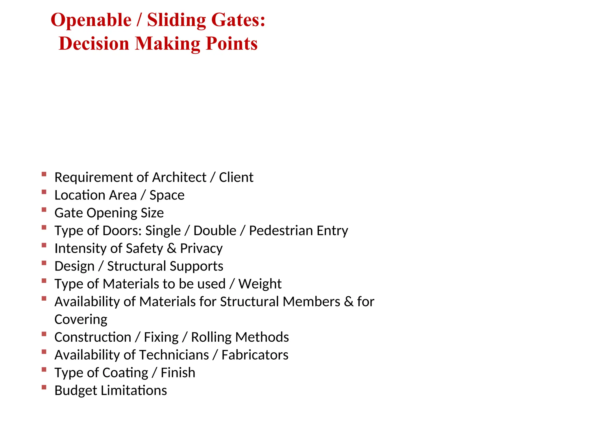 Openable / Sliding Gates:
Decision Making Points
 Requirement of Architect / Client
 Location Area / Space
 Gate Opening Size
 Type of Doors: Single / Double / Pedestrian Entry
 Intensity of Safety & Privacy
 Design / Structural Supports
 Type of Materials to be used / Weight
 Availability of Materials for Structural Members & for
Covering
 Construction / Fixing / Rolling Methods
 Availability of Technicians / Fabricators
 Type of Coating / Finish
 Budget Limitations
 
