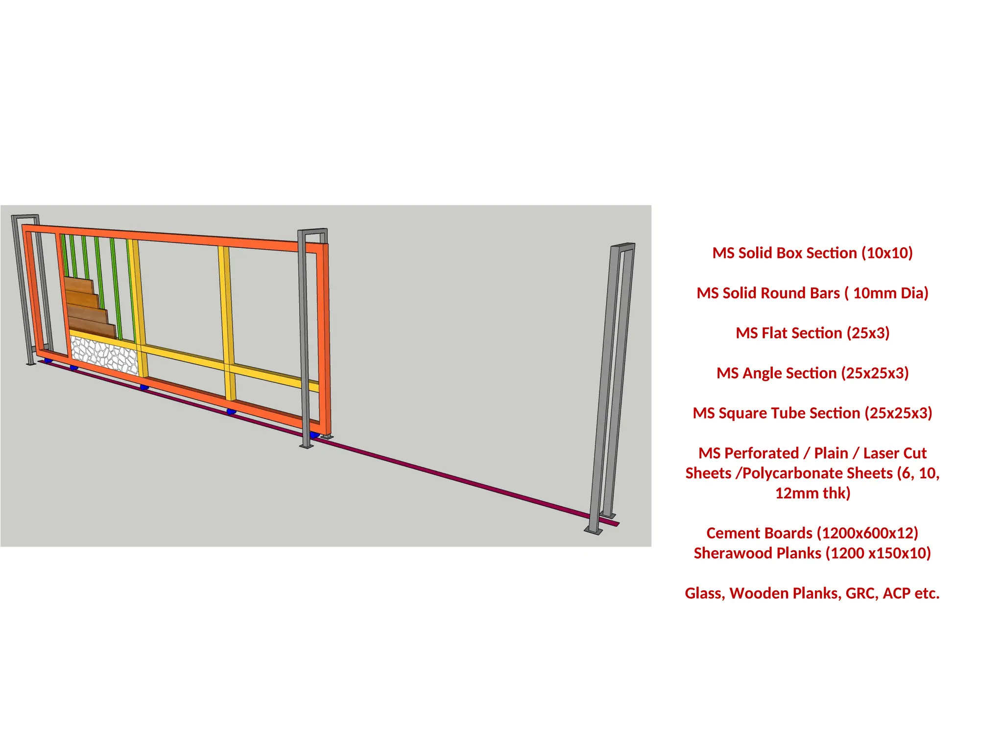 MS Solid Box Section (10x10)
MS Solid Round Bars ( 10mm Dia)
MS Flat Section (25x3)
MS Angle Section (25x25x3)
MS Square Tube Section (25x25x3)
MS Perforated / Plain / Laser Cut
Sheets /Polycarbonate Sheets (6, 10,
12mm thk)
Cement Boards (1200x600x12)
Sherawood Planks (1200 x150x10)
Glass, Wooden Planks, GRC, ACP etc.
 