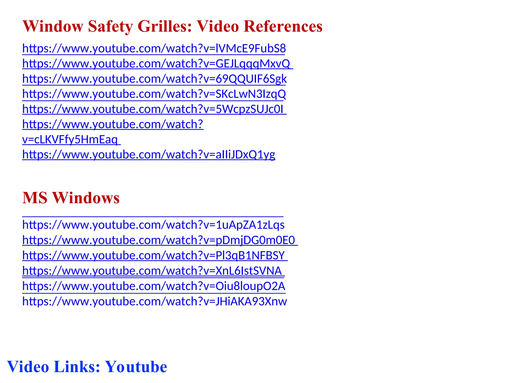 Window Safety Grilles: Video References
https://www.youtube.com/watch?v=lVMcE9FubS8
https://www.youtube.com/watch?v=GEJLqqqMxvQ
https://www.youtube.com/watch?v=69QQUIF6Sgk
https://www.youtube.com/watch?v=SKcLwN3IzqQ
https://www.youtube.com/watch?v=5WcpzSUJc0I
https://www.youtube.com/watch?
v=cLKVFfy5HmEaq
https://www.youtube.com/watch?v=aIIiJDxQ1yg
MS Windows
https://www.youtube.com/watch?v=1uApZA1zLqs
https://www.youtube.com/watch?v=pDmjDG0m0E0
https://www.youtube.com/watch?v=Pl3qB1NFBSY
https://www.youtube.com/watch?v=XnL6IstSVNA
https://www.youtube.com/watch?v=Oiu8loupO2A
https://www.youtube.com/watch?v=JHiAKA93Xnw
Video Links: Youtube
 