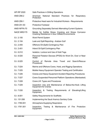 API RP 2020      Safe Practices in Drilling Operations
ANSI Z88.2       American National         Standard       Practices     for    Respiratory
                 Protection
ANSI Z89.1       Protective Head ware for Industrial Workers - Requirements
ANSI Z41.83      Protective Footwear
ANSI NFPA-70     Grounding Separately Derived Alternating-Current Systems
NACE MR0175      Metals for Sulfide Stress Cracking and Stress Corrosion
                 Cracking Resistance in Sour Oilfield Environments
G.I. 2.100       Work Permit System
G.I. 2.104       Leak and Spill Reporting - Arabian Gulf
G.I. 2.400       Offshore Oil (Spill) Contingency Plan
G.I. 2.401       Inland Oil Spill Contingency Plan
G.I. 6.012       Isolation, Lockout and Use of Hold Tags
G.I. 6.020       Personal Flotation Devices (PFDS) for Work On, Over or Near
                 Water
G.I. 6.025       Control of     Remote         Area     Travel    and    Search/Rescue
                 Procedures
G.I. 7.024       Marine and Offshore Crane, Hoist, and Rigging Operations
G.I. 7.025       Mobile Heavy Equipment Operator Testing and Certification
G.I. 7.026       Cranes and Heavy Equipment Accident Reporting Procedures
G.I. 7.027       Crane Suspended Personnel Platform Operations (Manbasket)
G.I. 7.028       Crane Lift: Types and Procedures
G.I. 7.029       Inspection Use and Maintenance of Below-the-Hook Lifting
                 Equipment for Cranes
G.I. 7.030       Inspection &     Testing       Requirements       of   Elevating/Lifting
                 Equipment
G.I. 8.001       Safety Requirements for Scaffolds
G.I. 151.006     Implementing the Saudi Aramco Sanitary Code
G.I. 1780.001    Atmosphere-Supplying Respirators
G.I. 1781.001    Inspection, Testing       &        Maintenance   of    Fire    Protection
                 Equipment


REV. JUNE 2004                                                      Safety Requirement for
                                                                   Drilling & Workover Rigs
                               -- Page 3 of 95 --
 