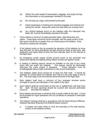 (d)      Obtain the exact weight of passengers, baggage, and cargo and log
                 this information on the passenger manifest for the pilot.

        (e)      Do not load any cargo until directed by the pilot.

        (f)      Assist passengers in loading and unloading baggage and entering and
                 exiting the aircraft. Assure life vests and seat belts are correctly worn.

        (g)      Any fluid/oil leakage found on the helideck after the helicopter has
                 taken off, must be immediately reported to the pilot.

7.     There shall be a minimum of eight perimeter lights, alternating blue and
       yellow. These lights should be not be frangible, and the upper portion of the
       light guard should be no greater than six inches above the helideck. Exits
       should be marked with red lights.

8.      If the highest points on the rig exceeds the elevation of the helideck by more
        than fifty feet, an Omni-directional red light should be fitted at that point, with
        additional such lights fitted at thirty five foot intervals down to the interval of
        the flight deck.

9.     An emergency power supply should provide power to the perimeter and
       obstruction lighting and lighting along heliport access and egress routes.

10.    A rotating or flashing beacon should be installed on the cab of any crane
       boom that can reach the helideck.      The beacon should be illuminated
       whenever the crane engine is operating.         Crane operators must be
       knowledgeable about proper procedures to use around helicopters.

11.     The helideck safety fence should be at least five feet wide. It should be
        attached six inches below the helideck and incline to the outer edge at one to
        ten. The outer edge must not protrude above the level of the flight deck.
12.    Each heliport shall have a minimum of four recessed tie-down points
       arranged to secure one helicopter in the middle of the deck.

13.     Each heliport shall be constructed so that rain or spilled fluids will drain from
        the   deck. All drain openings should be covered with secured perforated
        covers to    eliminate trip hazards.

14.    Each heliport should have a windsock that is easily visible to the pilot. It must
       be illuminated for night operations and not constitute an obstacle to helicopter
       operations.

15.     The heliport markings shall be in accordance with the Saudi Aramco Offshore
        Helideck Standard Drawing # AA-036248 (latest revision).
        a.       A sixteen inch wide stripe to mark the boundary of the load bearing
                 portion of the helideck surface.

REV. JUNE 2004                                                          Safety Requirement for
                                                                       Drilling & Workover Rigs
                                        -- Page 93 of 95 --
 