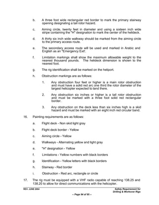 b.       A three foot wide rectangular red border to mark the primary stairway
                 opening designating a tail rotor hazard.

        c.       Aiming circle, twenty feet in diameter and using a sixteen inch wide
                 stripe containing the "H" designation to mark the center of the helideck.

        d.       A thirty six inch wide walkway should be marked from the aiming circle
                 to the primary access route.

        e.       The secondary access route will be used and marked in Arabic and
                 English as an "Emergency Exit'.
        f.       Limitation markings shall show the maximum allowable weight to the
                 nearest thousand pounds. The helideck dimension is shown to the
                 nearest foot.
        g.       The rig identification shall be marked on the heliport.

        h.       Obstruction markings are as follows:

                 1.     Any obstruction four feet or higher is a main rotor obstruction
                        and must have a solid red arc one third the rotor diameter of the
                        largest helicopter expected to land there.

                 2.     Any obstruction six inches or higher is a tail rotor obstruction
                        and must be marked with a three foot solid red rectangular
                        border.

                 3.     Any obstruction on the deck less than six inches high is a skid
                        hazard and must be marked with an eight inch red circular band.

16.     Painting requirements are as follows:

        a.       Flight deck - Non skid light gray

        b.       Flight deck border - Yellow

        c.       Aiming circle - Yellow
        d.       Walkways - Alternating yellow and light gray

        e.       "H" designation - Yellow

        f.       Limitations - Yellow numbers with black borders

        g.       Identification - Yellow letters with black borders

        h.       Stairway - Red border

        i.       Obstruction - Red arc, rectangle or circle

17.    The rig must be equipped with a VHF radio capable of reaching 138.25 and
       138.20 to allow for direct communications with the helicopter.
REV. JUNE 2004                                                          Safety Requirement for
                                                                       Drilling & Workover Rigs
                                          -- Page 94 of 95 --
 
