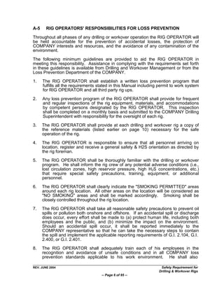 A-5     RIG OPERATORS' RESPONSIBILITIES FOR LOSS PREVENTION

Throughout all phases of any drilling or workover operation the RIG OPERATOR will
be held accountable for the prevention of accidental losses, the protection of
COMPANY interests and resources, and the avoidance of any contamination of the
environment.

The following minimum guidelines are provided to aid the RIG OPERATOR in
meeting this responsibility. Assistance in complying with the requirements set forth
in these guidelines is available from Drilling and Workover Management or from the
Loss Prevention Department of the COMPANY.

1.    The RIG OPERATOR shall establish a written loss prevention program that
      fulfills all the requirements stated in this Manual including permit to work system
      for RIG OPERATOR and all third party rig ups.

2.    Any loss prevention program of the RIG OPERATOR shall provide for frequent
      and regular inspections of the rig equipment, materials, and accommodations
      by competent persons designated by the RIG OPERATOR. This inspection
      shall be completed on a monthly basis and submitted to the COMPANY Drilling
      Superintendent with responsibility for the oversight of each rig.

3.    The RIG OPERATOR shall provide at each drilling and workover rig a copy of
      the reference materials (listed earlier on page 10) necessary for the safe
      operation of the rig.

4.    The RIG OPERATOR is responsible to ensure that all personnel arriving on
      location, register and receive a general safety & H2S orientation as directed by
      the rig foreman.

5.    The RIG OPERATOR shall be thoroughly familiar with the drilling or workover
      program. He shall inform the rig crew of any potential adverse conditions (i.e.,
      lost circulation zones, high reservoir pressure, high H2S concentrations, etc.)
      that require special safety precautions, training, equipment, or additional
      personnel.

6.    The RIG OPERATOR shall clearly indicate the "SMOKING PERMITTED" areas
      around each rig location. All other areas on the location will be considered as
      "NO SMOKING" areas and shall be marked accordingly. Smoking shall be
      closely controlled throughout the rig location.

7.    The RIG OPERATOR shall take all reasonable safety precautions to prevent oil
      spills or pollution both onshore and offshore. If an accidental spill or discharge
      does occur, every effort shall be made to (a) protect human life, including both
      employees and the public, and (b) minimize the impact on the environment.
      Should an accidental spill occur, it shall be reported immediately to the
      COMPANY representative so that he can take the necessary steps to contain
      the spill and implement the applicable reporting requirements of G.I. 2.104, G.I.
      2.400, or G.I. 2.401.
8.    The RIG OPERATOR shall adequately train each of his employees in the
      recognition and avoidance of unsafe conditions and in all COMPANY loss
      prevention standards applicable to his work environment. He shall also

REV. JUNE 2004                                                      Safety Requirement for
                                                                   Drilling & Workover Rigs
                                     -- Page 6 of 95 --
 