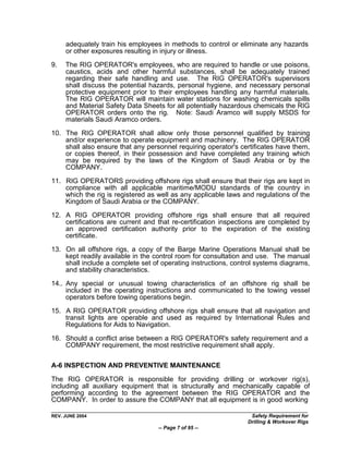 adequately train his employees in methods to control or eliminate any hazards
     or other exposures resulting in injury or illness.

9.   The RIG OPERATOR's employees, who are required to handle or use poisons,
     caustics, acids and other harmful substances, shall be adequately trained
     regarding their safe handling and use. The RIG OPERATOR's supervisors
     shall discuss the potential hazards, personal hygiene, and necessary personal
     protective equipment prior to their employees handling any harmful materials.
     The RIG OPERATOR will maintain water stations for washing chemicals spills
     and Material Safety Data Sheets for all potentially hazardous chemicals the RIG
     OPERATOR orders onto the rig. Note: Saudi Aramco will supply MSDS for
     materials Saudi Aramco orders.

10. The RIG OPERATOR shall allow only those personnel qualified by training
    and/or experience to operate equipment and machinery. The RIG OPERATOR
    shall also ensure that any personnel requiring operator's certificates have them,
    or copies thereof, in their possession and have completed any training which
    may be required by the laws of the Kingdom of Saudi Arabia or by the
    COMPANY.

11. RIG OPERATORS providing offshore rigs shall ensure that their rigs are kept in
    compliance with all applicable maritime/MODU standards of the country in
    which the rig is registered as well as any applicable laws and regulations of the
    Kingdom of Saudi Arabia or the COMPANY.

12. A RIG OPERATOR providing offshore rigs shall ensure that all required
    certifications are current and that re-certification inspections are completed by
    an approved certification authority prior to the expiration of the existing
    certificate.

13. On all offshore rigs, a copy of the Barge Marine Operations Manual shall be
    kept readily available in the control room for consultation and use. The manual
    shall include a complete set of operating instructions, control systems diagrams,
    and stability characteristics.

14.. Any special or unusual towing characteristics of an offshore rig shall be
     included in the operating instructions and communicated to the towing vessel
     operators before towing operations begin.
15. A RIG OPERATOR providing offshore rigs shall ensure that all navigation and
    transit lights are operable and used as required by International Rules and
    Regulations for Aids to Navigation.

16. Should a conflict arise between a RIG OPERATOR's safety requirement and a
    COMPANY requirement, the most restrictive requirement shall apply.

A-6 INSPECTION AND PREVENTIVE MAINTENANCE

The RIG OPERATOR is responsible for providing drilling or workover rig(s),
including all auxiliary equipment that is structurally and mechanically capable of
performing according to the agreement between the RIG OPERATOR and the
COMPANY. In order to assure the COMPANY that all equipment is in good working

REV. JUNE 2004                                                   Safety Requirement for
                                                                Drilling & Workover Rigs
                                   -- Page 7 of 95 --
 