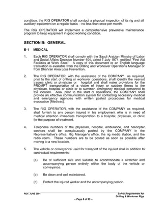 condition, the RIG OPERATOR shall conduct a physical inspection of its rig and all
auxiliary equipment on a regular basis – no less than once per month.

The RIG OPERATOR will implement a comprehensive preventive maintenance
program to keep equipment in good working condition.

SECTION B: GENERAL
B-1    MEDICAL

1.      Each RIG OPERATOR shall comply with the Saudi Arabian Ministry of Labor
        and Social Affairs Decision Number 404, dated 7 July 1974, entitled "First Aid
        Facilities at Work Sites". A copy of this document or an English language
        translation is available from the Drilling and Workover Operations Manager or
        from Dhahran Area Loss Prevention.

2.     The RIG OPERATOR, with the assistance of the COMPANY as required,
       prior to the start of drilling or workover operations, shall identify the nearest
       trauma clinic or physician or hospital and shall make provisions for the
       PROMPT transportation of a victim of injury or sudden illness to the
       physician, hospital or clinic or to summon emergency medical personnel to
       the location. Also, prior to the start of operations, the COMPANY shall
       provide an effective communication system for contacting necessary medical
       and emergency agencies with written posted procedures for medical
       evacuation [Medivac].

3.     The RIG OPERATOR, with the assistance of the COMPANY as required,
       shall furnish to any person injured in his employment who is in need of
       medical attention immediate transportation to a hospital, physician, or clinic
       for the purpose of treatment.

4.      Telephone numbers of the physician, hospital, ambulance, and helicopter
        services shall be conspicuously posted by the COMPANY in the
        Representative‟s office, Rig Manager's office, the rig medic station, and the
        radio room. These numbers are to be posted as soon as possible after
        moving to a new location.

5.     The vehicle or conveyance used for transport of the injured shall in addition to
       contractual requirements:

        (a)      Be of sufficient size and suitable to accommodate a stretcher and
                 accompanying person entirely within the body of the vehicle or
                 conveyance.

        (b)      Be clean and well maintained.

        (c)      Protect the injured worker and the accompanying person.


REV. JUNE 2004                                                     Safety Requirement for
                                                                  Drilling & Workover Rigs
                                      -- Page 8 of 95 --
 
