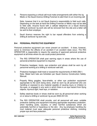 4.      Persons expecting a critical call must make arrangements with either the rig
        Medic or the Saudi Aramco Drilling Foreman to alert them to an incoming call.

        Note, however that it is not Saudi Aramco‟s responsibility to field such calls.
        Depending on the task at hand the Drilling Foreman or Medic may not be able
        to field calls. Anyone found with a cellular telephone on a Saudi Aramco
        drilling & workover rig work site will be removed from the site and a letter will
        be sent to their employer.

5.     Saudi Aramco reserves the right to bar repeat offenders from entering a
       drilling & workover rig work site.


B-4     PERSONAL PROTECTIVE EQUIPMENT

Personal protective equipment can never prevent an accident. It does, however,
serve to minimize the effects of an accident if an accident does occur. The RIG
OPERATOR is responsible to require the wearing of approved personal protective
equipment at all times where its use could protect personnel.

1.     The RIG OPERATOR shall post warning signs in areas where the use of
       personal protective equipment is required.

2.      Protective headgear, boots, eye protection and gloves shall be worn by all
        personnel working at a drilling or workover well site.

3.      Protective headgear shall meet or exceed the requirements of ANSI Z89.1.
        Note: Metal hard hats are forbidden per Saudi Aramco Construction Safety
        Manual.

4.     Properly fitting goggles, face-shields, or other eye protection equipment
       appropriate to the work being done, shall be worn by all personnel who are
       handling or exposed to any material capable of causing injury or irritation to
       the eyes, or engaged in any work in which there is an eye hazard from flying
       objects, injurious light, heat rays, or radiation.

5.     Safety steel-toe boots or shoes shall be worn by all personnel when working
       on or about a drilling or workover rig as per ANSI Z41.83.

6.     The RIG OPERATOR shall provide, and all personnel will wear, suitable
       protective clothing and equipment including appropriate respiratory protection,
       when handling acids, caustics, or other harmful substances which are
       potentially harmful or hazardous to the skin. Any rig employee handling dry
       mud material must wear adequate personal protective clothing, including
       proper eye and face protection.

REV. JUNE 2004                                                      Safety Requirement for
                                                                   Drilling & Workover Rigs
                                     -- Page 11 of 95 --
 