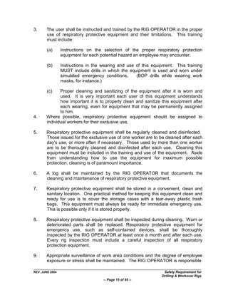 3.     The user shall be instructed and trained by the RIG OPERATOR in the proper
       use of respiratory protective equipment and their limitations. This training
       must include:

        (a)      Instructions on the selection of the proper respiratory protection
                 equipment for each potential hazard an employee may encounter.

        (b)      Instructions in the wearing and use of this equipment. This training
                 MUST include drills in which the equipment is used and worn under
                 simulated emergency conditions.     (BOP drills while wearing work
                 masks, for instance.)

        (c)   Proper cleaning and sanitizing of the equipment after it is worn and
              used. It is very important each user of this equipment understands
              how important it is to properly clean and sanitize this equipment after
              each wearing, even for equipment that may be permanently assigned
              to him.
4.     Where possible, respiratory protective equipment should be assigned to
       individual workers for their exclusive use.

5.     Respiratory protective equipment shall be regularly cleaned and disinfected.
       Those issued for the exclusive use of one worker are to be cleaned after each
       day's use, or more often if necessary. Those used by more than one worker
       are to be thoroughly cleaned and disinfected after each use. Cleaning this
       equipment must be included in the training and use of the equipment. Aside
       from understanding how to use the equipment for maximum possible
       protection, cleaning is of paramount importance.

6.     A log shall be maintained by the RIG OPERATOR that documents the
       cleaning and maintenance of respiratory protective equipment.

7.     Respiratory protective equipment shall be stored in a convenient, clean and
       sanitary location. One practical method for keeping this equipment clean and
       ready for use is to cover the storage cases with a tear-away plastic trash
       bags. This equipment must always be ready for immediate emergency use.
       This is possible only if it is stored properly.

8.     Respiratory protective equipment shall be inspected during cleaning. Worn or
       deteriorated parts shall be replaced. Respiratory protective equipment for
       emergency use, such as self-contained devices, shall be thoroughly
       inspected by the RIG OPERATOR at least once a month and after each use.
       Every rig inspection must include a careful inspection of all respiratory
       protection equipment.

9.     Appropriate surveillance of work area conditions and the degree of employee
       exposure or stress shall be maintained. The RIG OPERATOR is responsible

REV. JUNE 2004                                                    Safety Requirement for
                                                                 Drilling & Workover Rigs
                                     -- Page 15 of 95 --
 