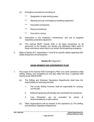 (c)      Emergency procedures consisting of,

                 ***   Designation of safe briefing areas.

                 ***   Wearing and use of emergency breathing equipment.

                 ***   Evacuation procedures.

                 ***   Rescue procedures.

                 ***   First aid for victims.

        (d)      Instructions in the inspection, maintenance, and use of assigned
                 respiratory protection equipment.

        (e)      This training MUST include drills in all these procedures so all
                 personnel on the location can quickly and effectively follow each of
                 these instructions when there is an actual, life-threatening emergency.

5.      Refer to Section B-7, Appendices I, II and III for specific details regarding H2S
        Safety Equipment and procedures.


                                      Section B-7 Appendix I:

                       SAUDI ARAMCO H2S CONTINGENCY PLAN


1.     The scope of the Aramco H2S Contingency Plan is to cover operations while
       drilling, testing, and completing oil and gas wells that have a potential H2S
       hazard as per SAES-B-062.

        (a)      The Drilling and Workover Operations Departments shall have the
                 responsibility for executing the plan.

                 1.    The on-site Drilling Foreman shall be responsible for carrying
                       out the plan.

                 2.    Drilling Engineering will develop and coordinate the procedures.

                 3.    Loss Prevention can be consulted                for    advice      &
                       recommendations on plan actions.

        (b)      Other Organizations will be advised of the operations by The Drilling
                 and Workover Operations Department.


REV. JUNE 2004                                                       Safety Requirement for
                                                                    Drilling & Workover Rigs
                                       -- Page 20 of 95 --
 