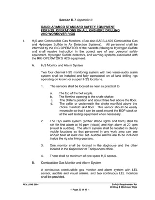 Section B-7 Appendix II:

                 SAUDI ARAMCO STANDARD SAFETY EQUIPMENT
                 FOR H2S OPERATIONS ON ALL ONSHORE DRILLING
                 AND WORKOVER RIGS

1.      H2S and Combustible Gas Monitors. (See also SAES-J-505 Combustible Gas
        and Hydrogen Sulfide in Air Detection Systems). All personnel shall be
        informed by the RIG OPERATOR of the hazards relating to Hydrogen Sulfide
        and shall receive instruction in the correct use of any personal safety
        equipment, Hydrogen Sulfide detectors, and warning systems associated with
        the RIG OPERATOR‟S H2S equipment.

        A.       H2S Monitor and Alarm System

                 Two four channel H2S monitoring system with two visual-audio alarm
                 system shall be installed and fully operational on all land drilling rigs
                 operating on known or suspect H2S locations.

                 1.    The sensors shall be located as near as practical to:

                       a.     The top of the bell nipple.
                       b.     The flowline opening to the shale shaker.
                       c.     The Driller's position and about three feet above the floor.
                       d.     The cellar or underneath the choke manifold above the
                              choke manifold skid floor. This sensor should be easily
                              moveable so that it can be used around the BOP stack or
                              at the well testing equipment when necessary.

                 2.    The H2S alarm system (amber strobe lights and horn) shall be
                       set for first alarm at 10 ppm (visual) and high alarm at 20 ppm
                       (visual & audible). The alarm system shall be located in clearly
                       visible locations so that personnel in any work area can see
                       and/or hear at least one set. Audible alarms are to be included
                       inside the rig site living quarters.

                 3.    One monitor shall be located in the doghouse and the other
                       located in the Supervisor or Toolpushers office.

                 4.    There shall be minimum of one spare H2S sensor.

        B.       Combustible Gas Monitor and Alarm System

                 A continuous combustible gas monitor and alarm system with LEL
                 sensor, audible and visual alarms, and two continuous LEL monitors
                 shall be provided.

REV. JUNE 2004                                                        Safety Requirement for
                                                                     Drilling & Workover Rigs
                                       -- Page 23 of 95 --
 