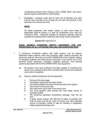 coordinating activities when working under a SCBA. [Note: Dry eraser
                 boards may be substituted for chalk boards].

        L.       Flashlights - explosion proof with an extra set of batteries and extra
                 bulb for each (number to be at least one for each two persons in the
                 operation but not less than five).

                 NOTE:

                 All safety equipment with rubber, plastic or other parts likely to
                 deteriorate shall be stored in a dark air conditioned room near the
                 Foremen's office. Adequate supplies of sanitizing materials shall be
                 available for sanitizing face masks and other body contact equipment.

                              Section B-7 Appendix III:

        SAUDI ARAMCO STANDARD SAFETY EQUIPMENT FOR H2S
        OPERATIONS ON ALL OFFSHORE DRILLING AND WORKOVER RIGS


1.      A continuous monitoring system with eight sensors and six beacon
        lights/siren alarm systems, each with conductor cable, shall be provided. All
        personnel shall be informed by the RIG OPERATOR of the hazards relating
        to Hydrogen Sulphide and shall receive instruction in the correct use of any
        personal safety equipment, Hydrogen Sulphide detectors, and warning
        systems associated with the RIG OPERATOR‟S H2S equipment.

        (a)      All sensors must have protective housings capable of protecting the
                 sensor from accidental spray from rig wash down hoses and accidental
                 mud and/or oil splashes.

        (b)      Sensors shall be located as near as practical to:

                 1.    The top of the bell nipple.
                 2.    The flowline opening to the shale shaker.
                 3.    The Drillers position and about three feet above the rig floor.
                 4.    The mud pit in the pump area.
                 5.    The motorman's work area in the motor room.
                 6.    The living quarters area nearest the most likely source of
                       hydrogen sulfide.
                 7.    The breathing apparatus compressor package, near the rig
                       floor.
                 8.    A spare sensor system with 200 feet of cable on portable reel
                       shall be extra and will be used to monitor any other potential
                       source of hydrogen sulfide or kept on standby in designated
                       safety equipment storage area.

REV. JUNE 2004                                                        Safety Requirement for
                                                                     Drilling & Workover Rigs
                                       -- Page 26 of 95 --
 