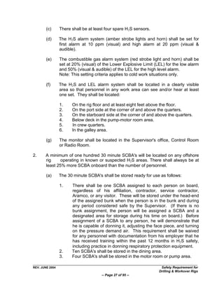 (c)      There shall be at least four spare H2S sensors.

        (d)      The H2S alarm system (amber strobe lights and horn) shall be set for
                 first alarm at 10 ppm (visual) and high alarm at 20 ppm (visual &
                 audible).

        (e)      The combustible gas alarm system (red strobe light and horn) shall be
                 set at 20% (visual) of the Lower Explosive Limit (LEL) for the low alarm
                 and 50% (visual & audible) of the LEL for the high level alarm.
                 Note: This setting criteria applies to cold work situations only.

        (f)      The H2S and LEL alarm system shall be located in a clearly visible
                 area so that personnel in any work area can see and/or hear at least
                 one set. They shall be located:

                 1.    On the rig floor and at least eight feet above the floor.
                 2.    On the port side at the corner of and above the quarters.
                 3.    On the starboard side at the corner of and above the quarters.
                 4.    Below deck in the pump-motor room area.
                 5.    In crew quarters.
                 6.    In the galley area.

        (g)      The monitor shall be located in the Supervisor's office, Control Room
                 or Radio Room.

2.     A minimum of one hundred 30 minute SCBA's will be located on any offshore
       rig     operating in known or suspected H2S areas. There shall always be at
       least 25% more SCBA onboard than the number of personnel.

        (a)      The 30 minute SCBA's shall be stored ready for use as follows:

                 1.    There shall be one SCBA assigned to each person on board,
                       regardless of his affiliation, contractor, service contractor,
                       Aramco, or any visitor. These will be stored under the head-end
                       of the assigned bunk when the person is in the bunk and during
                       any period considered safe by the Supervisor. (If there is no
                       bunk assignment, the person will be assigned a SCBA and a
                       designated area for storage during his time on board.) Before
                       assignment of a SCBA to any person, he will demonstrate that
                       he is capable of donning it, adjusting the face piece, and turning
                       on the pressure demand air. This requirement shall be waived
                       for any personnel with documentation from his employer that he
                       has received training within the past 12 months in H2S safety,
                       including practice in donning respiratory protection equipment.
                 2.    Ten SCBA's shall be stored in the dining area.
                 3.    Four SCBA's shall be stored in the motor room or pump area.

REV. JUNE 2004                                                       Safety Requirement for
                                                                    Drilling & Workover Rigs
                                      -- Page 27 of 95 --
 