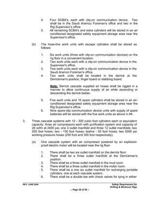 4.    Four SCBA's, each with clip-on communication device. Two
                       shall be in the Saudi Aramco Foreman's office and two in the
                       Rig Supervisor‟s office.
                 5.    All remaining SCBA's and extra cylinders will be stored in an air
                       conditioned designated safety equipment storage area near the
                       Supervisor's office.

        (b)      The hose-line work units with escape cylinders shall be stored as
                 follows:

                 1.    Six work units (three with clip-on communication devices) on the
                       rig floor in a convenient location.
                 2.    Two work units each with a clip-on communication device in the
                       Supervisor's office.
                 3.    Two work units each with a clip-on communication device in the
                       Saudi Aramco Foreman's office.
                 4.    Two work units shall be located in the derrick at the
                       Derrickman's position, finger board or stabbing board.

                       Note: Derrick cascade supplied air hoses shall be rigged in a
                       manner to allow continuous supply of air while ascending or
                       descending the derrick ladder.

                 5.    Five work units and 16 spare cylinders shall be stored in an air-
                       conditioned designated safety equipment storage area near the
                       Rig Supervisor's office.
                 6.    Nine spare-clip communication device units with supply of spare
                       batteries will be stored with the five work units as above in #4.

3.      Three cascade systems with 12 - 300 cubic foot cylinders each or equivalent
        capacity; three air compressors each with purification system and capacity of
        26 scfm at 2400 psi; one 3 outlet manifold and three 12 outlet manifolds; two
        200 foot hoses; two - 150 foot hoses; twelve - 50 foot hoses; two 5000 psi
        working pressure hoses (250 foot and 300 foot respectively).

        (a)      One cascade system with air compressor powered by an explosion
                 proof electric motor will be located near the rig floor

                 1.    There shall be two six outlet manifold on the derrick floor.
                 2.    There shall be a three outlet manifold at the Derrickman's
                       position.
                 3.    There shall be a three outlet manifold in the mud room.
                 4.    There shall be a three outlet manifold in the motor room.
                 5.    There shall be a one six outlet manifold for recharging portable
                       cylinders, one at each cascade system.
                 6.    There shall be a double tee with check valves for tying in either

REV. JUNE 2004                                                      Safety Requirement for
                                                                   Drilling & Workover Rigs
                                      -- Page 28 of 95 --
 