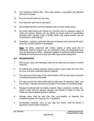 15.     Four stretchers (Stokes litter - Navy type basket or equivalent) with blankets
        and securing straps.

16.     Four first aid kits (each 25 man size).

17.     Four Quick-Air splint kits or equivalent.

18.    Six portable electronic bull horn speakers with six extra battery packs.

19.    Six small chalk boards with clamps for mounting with an adequate supply of
       chalk and erasers. Boards can be utilized as visual means of coordinating
       activities when working under a SCBA. [Note: Dry eraser boards may be
       substituted for chalk boards.]

20.     Flashlights - explosion proof with extra set of batteries and extra bulb for each
        (minimum number shall be 10 flashlights).

        Note: All safety equipment with rubber, plastic or other parts like to
        deteriorate shall be stored in an air conditioned, dark and designated area,
        near the Supervisor's office. Adequate supplies of sanitizing material shall be
        available for sanitizing face masks and other body contact equipment.

B-8    HOUSEKEEPING

1.     Work areas, stairs and walkways shall not be obstructed by debris or stored
       materials.

2.     All walking and working surfaces shall be kept in good repair and free from
       oil, mud, and other potentially slippery material.

3.     The area around the base of the derrick ladder shall be kept clear to provide
       unhampered access to the ladder.

4.     The area around the rotary table shall be kept clear of obstacles; clean, and
       free of tools, materials and any accumulation of oil, water, or circulating fluids.

5.     Storage of material shall not create a hazard. Bags, containers, bundles, etc.,
       stored in tiers shall be stacked, blocked, and limited in height so they are
       stable and secure against sliding or collapse.

6.      Storage areas shall be kept free from accumulation of materials that
        constitute hazards from tripping, fire, or explosion.

7.     Combustible materials, such as oily rags and waste, shall be stored in
       approved covered metal containers.


REV. JUNE 2004                                                       Safety Requirement for
                                                                    Drilling & Workover Rigs
                                      -- Page 30 of 95 --
 