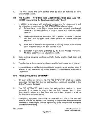 8.     The Area around the BOP controls shall be clear of materials to allow
       unobstructed access.

B-9     RIG CAMPS: KITCHENS AND ACCOMMODATIONS (See Also G.I.
        151.006 Implementing the Saudi Aramco Sanitary Code)

1.     In addition to complying with applicable requirements for housekeeping and
       fire extinguishing equipment, the RIG OPERATOR shall ensure that:
       (a)     Exhaust fans, hoods, filters, grease trays, and ductwork are cleaned
               regularly to prevent a buildup of cooking grease and other flammable
               material.

        (b)      Blades of exhaust and ventilation fans, if within 2.1 meters (7 feet) of
                 the floor, are equipped with proper guards to prevent employee
                 exposure.

        (c)      Each walk-in freezer is equipped with a working audible alarm to alert
                 other personnel should the door become stuck.

        (d)      Sanitation requirements published by the Saudi Aramco Preventive
                 Medicine Department are fully complied with.

2.     Each cooking, sleeping, washing and toilet facility shall be kept clean and
       sanitary.

3.     The plumbing and mechanical appliances shall be kept in good working order.

4.     Industrial Hygiene and Environmental Health inspections are required every 6
       months to be performed by Saudi Aramco‟s Environmental Compliance
       Department.

B-10 FIRE EXTINGUISHING EQUIPMENT

1.     On every drilling or workover rig, the RIG OPERATOR shall have readily
       accessible not less than the fire extinguishing equipment specified in the
       Drilling/Workover Contract.

2.     The RIG OPERATOR shall inspect fire extinguishers monthly, or more
       frequently if necessary to ensure they are fully charged, kept in their
       designated locations, and free from any obstructions. Inspection shall be
       documented in an inspection log.

3.     Fire fighting equipment shall not be tampered with and shall not be removed
       for other than for fire fighting or for servicing. Extinguishers removed from the
       premises to be recharged shall be replaced by spare extinguishers during the
       period they are missing.

REV. JUNE 2004                                                       Safety Requirement for
                                                                    Drilling & Workover Rigs
                                      -- Page 31 of 95 --
 