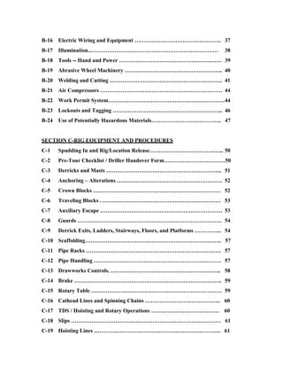 B-16   Electric Wiring and Equipment ……………………………………….. 37
B-17   Illumination..……………………………………………………………                           38
B-18   Tools -- Hand and Power …………………………………………..…… 39
B-19   Abrasive Wheel Machinery …………………………………………….. 40
B-20   Welding and Cutting ……………………………………………………. 41
B-21   Air Compressors ………………………………………………………… 44
B-22   Work Permit System………………………………………………………44
B-23   Lockouts and Tagging …………………………………………………... 46
B-24   Use of Potentially Hazardous Materials……………………………….. 47


SECTION C-RIG EQUIPMENT AND PROCEDURES
C-1    Spudding In and Rig/Location Release…………………….……….…... 50
C-2    Pre-Tour Checklist / Driller Handover Form……………………………50
C-3    Derricks and Masts ……………………………………………………... 51
C-4    Anchoring – Alterations ………………………………………………… 52
C-5    Crown Blocks …………………………………………………………… 52
C-6    Traveling Blocks . ………………………………………………………. 53
C-7    Auxiliary Escape ………………………………………………………… 53
C-8    Guards …………………………………………………………………… 54
C-9    Derrick Exits, Ladders, Stairways, Floors, and Platforms …………... 54
C-10 Scaffolding……………………………………………………………….. 57
C-11 Pipe Racks ………………………………………………………………. 57
C-12 Pipe Handling …………………………………………………………… 57
C-13 Drawworks Controls. …………………………………………………... 58
C-14 Brake …………………………………………………………………….. 59
C-15 Rotary Table ….…………………………………………………………. 59
C-16 Cathead Lines and Spinning Chains ………………………………….. 60
C-17 TDS / Hoisting and Rotary Operations ………………………………. 60
C-18 Slips ……………………………………………………………………… 61
C-19 Hoisting Lines …………………………………………………………... 61
 