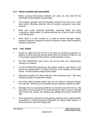 B-11 TRUCK LOADING AND UNLOADING

1.     Before pumping hydrocarbons between two units, the units shall first be
       electrically bonded together and grounded.

2.      The bonding connector and the grounding conductor from the unit to earth
        shall remain effectively attached until all pumping connections have been
        removed.

3.     While tank trucks containing flammable, vaporizing liquids are being
       connected or disconnected, no vehicle shall start up or have its motor running
       in the loading area.

4.     When liquid in a tank contains or is likely to contain hydrogen sulfide,
       personnel required to gauge the liquid are required to wear proper respiratory
       protective equipment.


B-12     FUEL TANKS

1.     Except for diesel fuel and the fuel in the tanks of operating equipment, no
       gasoline or other liquid fuel shall be stored within 22.9 meters (75 feet) of a rig
       or its auxiliary equipment that could be a potential ignition source.

2.     The RIG OPERATOR shall ensure that all fuel tanks are conspicuously
       marked as to contents.

3.     The RIG OPERATOR shall ensure that neither smoking, open flame or cell
       phones are allowed within 7.6 meters (25 feet) of the handling of flammable
       liquids. A notice shall be conspicuously posted.

4.     Dispensing nozzles and valves shall be of the self-closing type. Drip pans
       shall be provided and used when needed.

5.     Fuel tanks shall be located where they are not subject to physical damage
       from vehicles. Where this is not possible, barrier protection shall be provided.

6.      Drainage from any fuel storage shall be in a direction away from the rig. Rig
        "day tanks" may be located on the level well site but they must be so located
        that, should they rupture, the resulting fuel spillage will not drain toward the
        well.

7.      A fire extinguisher, approved for extinguishing petroleum fires, shall be readily
        accessible at a safe permanently designated and highly visible location, in
        close proximity to each fuel storage tank.


REV. JUNE 2004                                                       Safety Requirement for
                                                                    Drilling & Workover Rigs
                                     -- Page 35 of 95 --
 