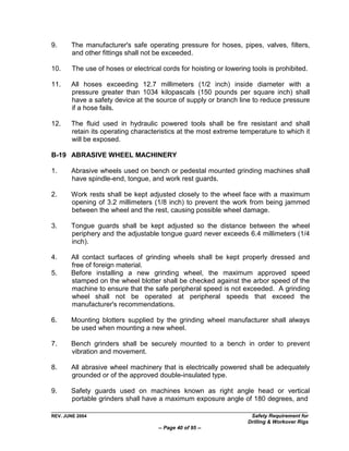 9.     The manufacturer's safe operating pressure for hoses, pipes, valves, filters,
       and other fittings shall not be exceeded.

10.     The use of hoses or electrical cords for hoisting or lowering tools is prohibited.

11.    All hoses exceeding 12.7 millimeters (1/2 inch) inside diameter with a
       pressure greater than 1034 kilopascals (150 pounds per square inch) shall
       have a safety device at the source of supply or branch line to reduce pressure
       if a hose fails.

12.    The fluid used in hydraulic powered tools shall be fire resistant and shall
       retain its operating characteristics at the most extreme temperature to which it
       will be exposed.

B-19 ABRASIVE WHEEL MACHINERY

1.     Abrasive wheels used on bench or pedestal mounted grinding machines shall
       have spindle-end, tongue, and work rest guards.

2.     Work rests shall be kept adjusted closely to the wheel face with a maximum
       opening of 3.2 millimeters (1/8 inch) to prevent the work from being jammed
       between the wheel and the rest, causing possible wheel damage.

3.     Tongue guards shall be kept adjusted so the distance between the wheel
       periphery and the adjustable tongue guard never exceeds 6.4 millimeters (1/4
       inch).

4.     All contact surfaces of grinding wheels shall be kept properly dressed and
       free of foreign material.
5.     Before installing a new grinding wheel, the maximum approved speed
       stamped on the wheel blotter shall be checked against the arbor speed of the
       machine to ensure that the safe peripheral speed is not exceeded. A grinding
       wheel shall not be operated at peripheral speeds that exceed the
       manufacturer's recommendations.

6.     Mounting blotters supplied by the grinding wheel manufacturer shall always
       be used when mounting a new wheel.

7.     Bench grinders shall be securely mounted to a bench in order to prevent
       vibration and movement.

8.     All abrasive wheel machinery that is electrically powered shall be adequately
       grounded or of the approved double-insulated type.

9.     Safety guards used on machines known as right angle head or vertical
       portable grinders shall have a maximum exposure angle of 180 degrees, and

REV. JUNE 2004                                                        Safety Requirement for
                                                                     Drilling & Workover Rigs
                                      -- Page 40 of 95 --
 