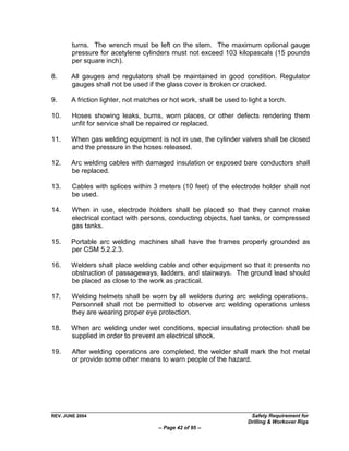 turns. The wrench must be left on the stem. The maximum optional gauge
        pressure for acetylene cylinders must not exceed 103 kilopascals (15 pounds
        per square inch).

8.     All gauges and regulators shall be maintained in good condition. Regulator
       gauges shall not be used if the glass cover is broken or cracked.

9.     A friction lighter, not matches or hot work, shall be used to light a torch.

10.     Hoses showing leaks, burns, worn places, or other defects rendering them
        unfit for service shall be repaired or replaced.

11.    When gas welding equipment is not in use, the cylinder valves shall be closed
       and the pressure in the hoses released.

12.    Arc welding cables with damaged insulation or exposed bare conductors shall
       be replaced.

13.     Cables with splices within 3 meters (10 feet) of the electrode holder shall not
        be used.

14.     When in use, electrode holders shall be placed so that they cannot make
        electrical contact with persons, conducting objects, fuel tanks, or compressed
        gas tanks.

15.    Portable arc welding machines shall have the frames properly grounded as
       per CSM 5.2.2.3.

16.    Welders shall place welding cable and other equipment so that it presents no
       obstruction of passageways, ladders, and stairways. The ground lead should
       be placed as close to the work as practical.

17.     Welding helmets shall be worn by all welders during arc welding operations.
        Personnel shall not be permitted to observe arc welding operations unless
        they are wearing proper eye protection.

18.    When arc welding under wet conditions, special insulating protection shall be
       supplied in order to prevent an electrical shock.

19.     After welding operations are completed, the welder shall mark the hot metal
        or provide some other means to warn people of the hazard.




REV. JUNE 2004                                                        Safety Requirement for
                                                                     Drilling & Workover Rigs
                                     -- Page 42 of 95 --
 