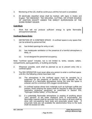 3.     Monitoring of the LEL shall be continuous until the hot work is completed.

4.     All electrically classified areas shall be marked, with signs in Arabic and
       English: "NO SMOKING". "NO WELDING, CUTTING, OR OTHER SOURCE
       OF IGNITION EXCEPT UNDER THE DIRECT SUPERVISION OF THE
       WORK PERMIT ISSUER.

Cold Work

1.      Work that will not produce              sufficient    energy   to    ignite    flammable
        atmosphere/materials.

Confined Space Entry

1.      DEFINITION OF A CONFINED SPACE: A confined space is any space that
        can be entered by personnel that:

        (a)      has limited openings for entry or exit.

        (b)      has inadequate ventilation or the presence of a harmful atmosphere is
                 likely, or

        (c)      Is not designed for personnel occupancy.

Note: "confined space" includes, but is not limited to, tanks, vessels, cellars,
compartments, piping geometry, or building and facility

2.      Whenever possible, work shall be planned so as to prevent entry into a
        confined space.

3.     The RIG OPERATOR must never allow any person to enter a confined space
       until ALL the following criteria have been met:

        (a)      The atmosphere in the confined space must be sampled by a
                 supervisor for the presence of harmful or toxic materials, for the
                 likelihood of a flammable atmosphere during the time the space is
                 entered, and for a minimum 20% oxygen concentration.

        (b)      In confined spaces where toxic materials such as hydrogen sulfide are
                 present, those entering the space shall be required to wear the proper
                 respiratory protective equipment as prescribed in Section B-6,
                 "Hydrogen Sulfide Safety", of this Manual.

        (c)      If a potentially flammable atmosphere (a reading of anything above
                 "zero percent" of the lower explosive limit) is encountered, the
                 flammable material shall be removed from the area or all work shall be
                 done with non-sparking hand tools and pneumatic power tools. If
                 pneumatic tools are not available the electromotive force to the tools
                 shall not exceed 32 volts.

REV. JUNE 2004                                                               Safety Requirement for
                                                                            Drilling & Workover Rigs
                                        -- Page 45 of 95 --
 
