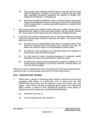 (d)      If the oxygen level inside the confined space is less than 20% the area
                 shall be adequately ventilated or the persons entering the area shall
                 wear respiratory protective equipment (as required in Section B-5,
                 "Respiratory Protection", of this Manual).

        (e)      No personnel shall be allowed to enter a confined space until positive
                 means are established to prevent all energy sources from entering the
                 confined space area or causing associated equipment to operate while
                 work continues.

4.     Each person entering the confined space shall wear a safety harness with an
       attached life-line, except in those rare cases where a life line would increase
       risk. Such cases must be approved by the Toolpusher & Drilling Foreman.

5.     A stand-by man shall be assigned the duty of watching the persons working
       inside the confined space during the time they are inside. This duties of the
       stand-by man are:
        (a)      He shall have no responsibilities other than to continually watch those
                 inside the confined space and observe their condition and, also, be
                 alert to any need for rescue or other assistance by those inside.

        (b)      He shall be in such a position as to physically observe the condition of
                 every person inside the confined space.

        (c)      He shall have the means (winching equipment or adequate nearby
                 personnel) to rescue any personnel from inside the space.

        (d)      He shall have adequate personal protective equipment available so if it
                 should become necessary to aid those inside the confined space, he
                 can enter the area safely.

These are minimum requirements which must always be met any time personnel are
required to enter a confined space (see Item #1) for ANY length of time.

B-23 LOCKOUTS AND TAGGING

1.      Where there is danger of machinery being started or electrical circuits being
        energized while repairs or maintenance work is being done the RIG
        OPERATOR shall ensure that the electrical circuits are locked open and
        tagged. Where there is danger of machinery being started or of compressed
        gases creating a hazard to RIG OPERATOR personnel while repairs or
        maintenance work is being done, the RIG OPERATOR shall:

        (a)      Disconnect the lines, or

        (b)      Lock and tag the main valve closed, or




REV. JUNE 2004                                                       Safety Requirement for
                                                                    Drilling & Workover Rigs
                                       -- Page 46 of 95 --
 