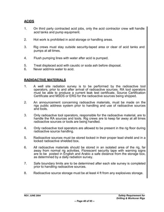 ACIDS

1.     On third party contracted acid jobs, only the acid contractor crew will handle
       acid tanks and pump equipment.

2.     Hot work is prohibited in acid storage or handling areas.

3.     Rig crews must stay outside security-taped area or clear of acid tanks and
       pumps at all times.

4.      Flush pumping lines with water after acid is pumped.

5.     Treat displaced acid with caustic or soda ash before disposal.
6.     Never add/mix water to acid.


RADIOACTIVE MATERIALS
1.     A well site radiation survey is to be performed by the radioactive tool
       operators, prior to and after arrival of radioactive sources. RA tool operators
       must be able to produce a current leak test certificate, Source Certification
       Certificate and MSDS or ERG for the radioactive sources being shipped.

2.     An announcement concerning radioactive materials, must be made on the
       rigs public address system prior to handling and use of radioactive sources
       and tools.

3.      Only radioactive tool operators, responsible for the radioactive material, are to
        handle the RA sources and tools. Rig crews are to keep far away at all times
        radioactive sources or tools are being handled.

4.      Only radioactive tool operators are allowed to be present in the rig floor during
        radioactive source handling.

5.     Radioactive sources must be stored locked in their proper lead sheild and in a
       locked radioactive shielded box.

6.     All radioactive materials should be stored in an isolated area of the rig, far
       away from normal rig activities. Florescent security tape with warning signs
       are to be posted in English and Arabic a safe distance from the storage box,
       as determined by a daily radiation survey.

7.      Safe boundary limits are to be determined after each site survey is completed
        prior to handling radioactive sources.
8.     Radioactive source storage must be at least 4 ft from any explosives storage.




REV. JUNE 2004                                                      Safety Requirement for
                                                                   Drilling & Workover Rigs
                                     -- Page 48 of 95 --
 