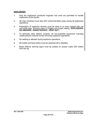 EXPLOSIVES

1.     Only the explosives contractor engineer and crew are permitted to handle
       explosives at the rig site.

2.      All crew members must stay 50m (recommended) away during all explosives
        operations.

3.     Preparation of explosive devices must be done in an area marked with red
       and white tape. Warning signs in English and Arabic stating “EXPLOSIVES-
       NO SMOKING –RADIO SILENCE - KEEP OUT”.

4.     To eliminate stray electric currents, all non-essential equipment including
       mobile phones must be turned off during explosive operations.
5.      No welding is allowed during explosive operations.

6.     All mobile and fixed radios must be switched off or disabled.

7.     Radio Silence warning signs must be posted on access roads 200 meters
       from the rig.




REV. JUNE 2004                                                     Safety Requirement for
                                                                  Drilling & Workover Rigs
                                    -- Page 49 of 95 --
 