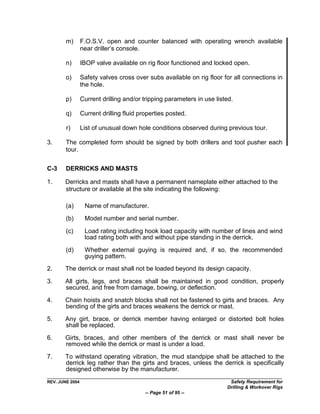 m)       F.O.S.V. open and counter balanced with operating wrench available
                 near driller‟s console.

        n)       IBOP valve available on rig floor functioned and locked open.

        o)       Safety valves cross over subs available on rig floor for all connections in
                 the hole.

        p)       Current drilling and/or tripping parameters in use listed.

        q)       Current drilling fluid properties posted.

        r)       List of unusual down hole conditions observed during previous tour.

3.      The completed form should be signed by both drillers and tool pusher each
        tour.


C-3     DERRICKS AND MASTS

1.     Derricks and masts shall have a permanent nameplate either attached to the
       structure or available at the site indicating the following:

        (a)       Name of manufacturer.

        (b)       Model number and serial number.

        (c)       Load rating including hook load capacity with number of lines and wind
                  load rating both with and without pipe standing in the derrick.

        (d)       Whether external guying is required and, if so, the recommended
                  guying pattern.
2.     The derrick or mast shall not be loaded beyond its design capacity.

3.     All girts, legs, and braces shall be maintained in good condition, properly
       secured, and free from damage, bowing, or deflection.

4.     Chain hoists and snatch blocks shall not be fastened to girts and braces. Any
       bending of the girts and braces weakens the derrick or mast.

5.     Any girt, brace, or derrick member having enlarged or distorted bolt holes
       shall be replaced.

6.     Girts, braces, and other members of the derrick or mast shall never be
       removed while the derrick or mast is under a load.

7.     To withstand operating vibration, the mud standpipe shall be attached to the
       derrick leg rather than the girts and braces, unless the derrick is specifically
       designed otherwise by the manufacturer.
REV. JUNE 2004                                                           Safety Requirement for
                                                                        Drilling & Workover Rigs
                                          -- Page 51 of 95 --
 