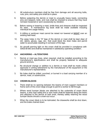 8.      All substructure members shall be free from damage and all securing bolts,
        nuts, pins, and safety pins shall be in place.

9.      Before subjecting the derrick or mast to unusually heavy loads, connecting
        pins and keepers, bolts, and nuts shall be checked to ensure that they have
        not been loosened or worn excessively by vibration.

10.    Before raising or lowering a mast, bridle lines and sheaves shall be inspected
       for wear. A maintenance log book shall be made available including
       individual line usage history.

11.     A drilling or workover mast cannot be raised nor lowered at NIGHT over an
        existing well head.

12.    The weep holes in the "A" legs of the derrick or mast shall be kept clear of
       dirt, debris, gloves, rags, etc., that could block the drain holes and permit
       water to accumulate resulting in corrosion of the legs.

13.     An aircraft warning light on the crown shall be provided in compliance with
        SAES-B-063 and shall be maintained in satisfactory operating condition.

C-4     ANCHORING -- ALTERATIONS

1.     Derrick or mast guy lines, when required, shall be installed according to the
       manufacturer's specifications and shall be properly fastened to adequate
       ground anchors.

2.     No structural change or addition to a derrick or mast shall be made unless
       approved in writing beforehand by the manufacturer of the equipment or the
       manufacturer's representative.

3.     No holes shall be drilled, punched, or burned in a load carrying member of a
       derrick, mast, or substructure.

C-5     CROWN BLOCKS

1.     There shall be no opening between the beams of main support members or
       frame work of the crown large enough to permit a worker to fall through.

2.     Where wood bumper blocks are attached to the underside of crown block
       beams, a wire rope safety line or wire mesh shall be fastened along the beam
       and attached to the derrick at both ends, thereby safely retaining the wood
       bumper blocks should a crown-out occur.

3.     When the crown block is to be lubricated, the drawworks shall be shut down,
       and the brake chained down.




REV. JUNE 2004                                                   Safety Requirement for
                                                                Drilling & Workover Rigs
                                   -- Page 52 of 95 --
 