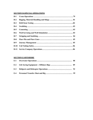 SECTION D-SPECIAL OPERATIONS
D-1   Crane Operations ……………………………………………………….. 79
D-2   Rigging, Material Handling and Slings ……………………………….. 81
D-3   Drill Stem Testing ………………………………………………………..82
D-4   Swabbing ………………………………………………………………… 83
D-5   Cementing ……………………………………………………………….. 83
D-6   Well Servicing and Well Stimulation ………………………………….. 83
D-7   Stripping and Snubbing ……………………………………………….. 84
D-8   Flare Pits and Flare Lines ……………………………………..………. 85
D-9   Journey Management ………………………………………………….. 85
D-10 Coil Tubing Safety………………………………………………………. 86
D-11 Service Company Operations……………………………………………86



SECTION E-OFFSHORE
E-1   Overwater Operations ………………………………………………… 88

E-2   Life Saving Equipment -- Offshore Rigs …………………………….. 89

E-3   Heliports and Helicopter Operations ………………………………… 92

E-4   Personnel Transfer: Boat and Rig …………………………………..… 95
 