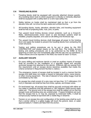 C-6     TRAVELING BLOCKS

1.     Traveling blocks shall be equipped with securely attached sheave guards.
       Any traveling block hook to which equipment is directly or indirectly attached
       shall be equipped with a safety latch or a wire rope safety line.

2.      Safety latches on hooks shall be maintained rigid so that a jar from the
        elevator links will not drive the latch aside and unhook the line.

3.      All traveling blocks, hooks, elevators, elevator links, and traveling equipment
        shall be free of projecting bolts, nuts, pins, or parts.

4.     Two upward travel limiting devices (crown protector, such as a Crown-O-
       Matic, electro/pneumatic crown saver or anti two-block system) shall be
       installed, properly adjusted, and used on all drilling and Workover rigs.

5.     The upward travel limiting devices shall disengage all power to the hoisting
       drum and apply the brakes to prevent the traveling blocks from contacting the
       crown structure.

6.     Testing and setting procedures are to be put in place by the RIG
       CONTRACTOR and posted clearly on the drill floor. The limiting devices
       testing and setting procedures are to be performed by the Driller at the
       beginning of each tour and immediately after drill line slip and cut operations.
       These checks are to be reported in the IADC tour book for each 12 hours.
C-7     AUXILIARY ESCAPE

1.     On every drilling and workover derrick or mast an auxiliary means of escape
       shall be provided by the installation of a specially rigged and securely
       anchored escape line attached to the derrick. (Offshore rigs are exempt from
       this requirement until an escape device becomes available that meets the
       criteria contained in Requirement Number 2, below.)

2.      The emergency means of escape shall be located in such a manner that the
        escape line itself does not create a hazard to helicopter rotors, crane booms,
        or other moving equipment. The rate of descent of any safety buggy must be
        controllable by the rider.
3.     An escape line shall consist of a wire rope not less than 12.7 millimeters (1/2
       inch) in diameter and shall be free from kinks, splices, and broken wires.

4.     On land-based rigs, all escape lines shall be securely anchored with either an
       iron stake or deadman that will withstand a 1361 kilogram (3000 pound) static
       cable pull. The ground end of the escape line shall be staked out so that the
       escape route and landing area are unobstructed. If space limitations are such
       that the escape line is, or may be, exposed to motorized traffic, it shall be
       conspicuously marked at eye level with a visible flag or streamer.

5.     Tension on an escape line and configuration of the landing area shall be such
       that a worker sitting in a safety buggy will touch the ground, deck, or water
       approximately 6.1 meters (20 feet) from the anchor.


REV. JUNE 2004                                                     Safety Requirement for
                                                                  Drilling & Workover Rigs
                                    -- Page 53 of 95 --
 