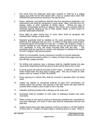 2.      Exit doors from the doghouse shall open outward or shall be of a sliding
        nature and shall not be held closed with a lock or outside latch when RIG
        OPERATOR personnel are working on the derrick floor.

3.     Floors, stairways, and platforms shall be free from dangerous projections and
       obstructions and shall be maintained in good repair, clean, and free from oil,
       grease, water, or other materials of similar nature.      Where any type of
       operation necessitates working on slippery floor areas, such surfaces shall be
       protected against slipping by use of mats, grates, cleats, or other means to
       provide reasonable protection.

4.     Every flight of stairs having four or more risers shall be equipped with
       standard stair railings on open sides.

5.     Standard guardrails shall be installed on the outer perimeter of all working
       platforms and walkways that are over 1.2 meters (4 feet) above ground level.
       A standard guard rail consists of a top rail 1.1 meters (42 inches) in height, a
       mid-rail, located an even distance between the top rail and the floor, and a
       10.2 centimeter (4 inch), toe board mounted flush with the floor.           The
       guardrails shall be mounted on centers and designed to withstand the weight
       of a 90.7 kilogram (200 pound) person.

6.     When it is not possible, during a temporary condition to provide adequate
       railing all personnel working within 3.1 meters (10 feet) of the edge must be
       tied off with a safety harness.

7.     On drilling and workover rigs, a stairway shall be installed beside the pipe
       ramp which shall extend from the ground to the derrick floor at the V-door.

8.      A sturdy guard rail shall be provided at the V-door. It shall be in place at all
        times except when the pipe ramp is being used. The use of chains on wide
        spans, such as V-doors, is NOT ALLOWED.

9.     Every opening in a derrick floor shall be covered or guarded when not being
       used.
10.     Unless the rathole or mousehole extends at least 30.5 centimeters (12
        inches) above the rig floor, the opening in the floor above the pipe shall be
        covered when a kelly or joint of pipe is not in the hole.
11.    Catwalks shall be provided with a stairway at the outer end.

12.    Guardrails shall be installed on both sides of walkways located over open
       mud tanks.

13.     When a chain or wire rope is used as a temporary substitute for a guardrail on
        mud tank walkways, the chain or wire rope shall be adequately secured and
        kept taut.
14.     Cages having hoop type back supports shall be provided on all fixed ladders
        of more than 3.1 meters (10 feet) unless a climbing device is used. When a

REV. JUNE 2004                                                      Safety Requirement for
                                                                   Drilling & Workover Rigs
                                     -- Page 55 of 95 --
 