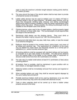 cage is used, the maximum unbroken length between resting points shall be
        6.1 meters (20 feet).
15.    The area around the base of the derrick ladder shall be kept clear to provide
       unhampered access to the ladder.

16.    Ladder safety devices may be used on ladders over 3.1 meters (10 feet) in
       unbroken length in lieu of cage protection. All ladder safety devices, such as
       those that incorporate climbing belts, sheaves, and sliding counterweight
       attachments shall be properly installed to meet the design requirements of the
       ladders which they serve. Where possible, the sliding counterweight shall be
       installed on the off-ladder side of the derrick.

17.     Climbing devices, when used in lieu of caged ladders, shall be properly rigged
        with a minimum of three cable clips. The counterweights should approximate
        the weight of the derrickman.
18.     Derrickmen shall always use the climbing device. They must climb or
        descend the ladder rung by rung and not "ride" the climbing device.

19.    No personnel shall slide down any pipe, kelly hose, cable, or rope line except
       in an extreme emergency.

20.    Platforms shall be located at the monkey board, tubing board, and crown of
       all drilling and workover rigs. The requirement for a platform at the crown
       may be deleted for masts which are frequently lowered as a normal part of
       operations (i.e., carrier-mounted workover rigs).

21.     All landing platforms shall be equipped with standard railings and toe boards,
        so arranged as to give safe access to the ladder. The step-across distance
        from the nearest edge of the ladder to the nearest edge of equipment or
        structure shall not be more than 30.5 centimeters (12 inches).

22.    The side rails of a ladder shall extend at least 91.5 centimeters (3 feet) above
       a landing platform.

23.    All ladders, fixed or portable, shall be maintained in good condition with no
       bent, broken, or damaged siderails or steps.
24.     Defective ladders shall be immediately removed from service and repaired or
        replaced.

25.     When portable ladders are used, they shall be secured against slippage by
        the use of safety feet and tied-off.

26.     Portable aluminum ladders shall not be used by electricians or by any other
        personnel where they may come into contact with electrical circuits.

27      Tools or other materials shall not be carried up or down a ladder unless
        properly secured to the body.




REV. JUNE 2004                                                     Safety Requirement for
                                                                  Drilling & Workover Rigs
                                    -- Page 56 of 95 --
 