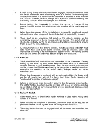 3.     Except during drilling with automatic driller engaged, drawworks controls shall
       not be left unattended while the hoisting drum is in motion. When drilling with
       an automatic driller, it is permissible for the driller to step out of arms reach of
       the controls; however, he must always be in a position to simultaneously see
       the drilling controls, associated gauges, and drill floor.

4.     Before putting the drawworks in motion, the worker in charge of the
       drawworks shall ensure that all other workers are clear of the machinery and
       lines.

5.     When there is a danger of the controls being engaged by accidental contact
       with catlines or other equipment, the controls shall be protected by a guard.

6.     There shall be an emergency kill switch at the driller's console for the
       emergency shutdown of the rig motors and mud pumps. This switch shall be
       checked periodically by the rig electrician and functioned quarterly to ensure
       that it is ready for immediate use.
7.     All instrumentation at the driller's console, including pit level indicator, mud
       rate return flow, and pump stroke counter, shall be installed, used and
       maintained according to its manufacturer's specifications. All warning alarms
       shall be kept turned on and noted daily on the pre-tour checklists.
C-14 BRAKES

1.     The RIG OPERATOR shall ensure that the brakes on the drawworks of every
       drilling rig are tested by each driller when he comes on tour to determine
       whether they are in good working order. Both the mechanical brake and the
       auxiliary brake shall also be examined by the toolpusher at weekly intervals to
       determine the condition of the brake blocks, linkage, seals, and other
       operating parts.

2.     Unless the drawworks is equipped with an automatic driller, the brake shall
       not be left unattended without first being tied down. [Note: Meaning of
       "unattended" in context of automatic usage]

3.     Where a hold down chain is used in securing the drawworks brake handle,
       the slot for holding the chain shall be provided with a seat or, where a side lug
       is provided, it shall be curved upwards to prevent accidental disengagement
       of the hold down chain.
C-15 ROTARY TABLE

1.     Water hoses, lines, or chains shall not be handled or used near a rotary table
       while it is in motion.

2.     When visibility on a rig floor is obscured, personnel shall not be required or
       permitted to work on the rig floor while the rotary table is in motion.

3.     The rotary table shall not be engaged until all personnel and materials are
       clear of it.



REV. JUNE 2004                                                        Safety Requirement for
                                                                     Drilling & Workover Rigs
                                     -- Page 59 of 95 --
 