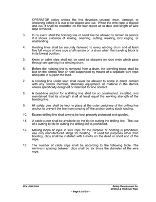 OPERATOR policy unless the line develops unusual wear, damage, or
        wickering before it is due to be slipped and cut. When the wire rope is slipped
        and cut, it shall be recorded on the tour report as to date and length of wire
        rope removed.

3.     In no event shall the hoisting line or sand line be allowed to remain in service
       if it shows evidence of kinking, crushing, cutting, wearing, bird caging, or
       unstranding.

4.     Hoisting lines shall be securely fastened to every winding drum and at least
       five full wraps of wire rope shall remain on a drum when the traveling block is
       in its lowest position.

5.     Knots or cable clips shall not be used as stoppers on rope ends which pass
       through an opening in a winding drum.

6.      Before the hoisting line is removed from a drum, the traveling block shall be
        laid on the derrick floor or held suspended by means of a separate wire rope
        adequate to support the load.

7.     A hoisting line under load shall never be allowed to come in direct contact
       with any derrick member, stationary equipment, or material in the derrick
       unless specifically designed or intended for line contact.

8.     A dead-line anchor for a drilling line shall be so constructed, installed, and
       maintained that its strength shall at least equal the working strength of the
       hoisting line.

9.     All safety pins shall be kept in place at the outer periphery of the drilling line
       anchor to prevent the line from jumping off the anchor during slack loading.
10.    Excess drilling line shall always be kept properly protected and spooled.

11.     A cable cutter shall be available on the rig for cutting the drilling line. The use
        of a cutting torch for cutting the drilling line is prohibited.

12.     Making loops or eyes in wire rope for the purpose of hoisting is prohibited,
        use only manufactured slings for hoisting. If used for purposes other than
        hoisting, clips shall be installed with U-bolts on the dead or short end of the
        rope.

13.    The number of cable clips shall be according to the following table. The
       minimum spacing between clips shall be six times the diameter of the wire
       rope.




REV. JUNE 2004                                                        Safety Requirement for
                                                                     Drilling & Workover Rigs
                                      -- Page 62 of 95 --
 