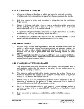 C-27 RACKING PIPE IN DERRICKS

1.     Whenever drill pipe, drill collars, or tubing are racked in a derrick, provision
       shall be made for the complete drainage of any fluids or gases in the stands.

2.      Drill pipe, collars, or tubing shall be racked to safely distribute the load in the
        finger boards.

3.     Stands of drill pipe, drill collars, tubing, casing, and rods shall be secured at
       the top ends by means of a tie-back rope or an equivalent device to prevent
       them from falling out of or across the derrick.

4.     A pipe hook or tag line shall be available for use by the derrickman to assist in
       maneuvering, stacking, and securing pipe in the derrick.

5.     If pipe hooks are used above the derrick floor, the pipe hook shall be secured
       to the derrick in a manner that will prevent the hook from falling.

C-28 FINGER BOARDS

1.     Fingers, finger boards, and finger braces shall be installed in the derrick or
       mast in a workmanlike manner to safely withstand the stresses imposed on
       them by pipe or other tubular equipment racked in the derrick or mast.
       Fingers shall be kept in good repair, free from bending, cracks, or other
       defects.
2.     The unsupported ends of the monkey board fingers shall be connected to the
       monkey board frame with a wire rope or chain of sufficient strength to hold the
       weight of the fingers in case of failure.

C-29 STABBING PLATFORMS AND BOARDS

1.     The RIG OPERATOR shall ensure that each drilling rig is equipped with a
       safe stabbing platform for the stabber to use when running casing, tubing, or
       during well servicing operations.
2.     The stabbing platform shall not be located opposite the V-door if there is a
       likelihood that either the stabber or the platform could be struck by a joint of
       casing as it is being pulled into the derrick.

3.     Before casing is to be run, the stabbing platform shall be inspected by the rig
       mechanic to ensure that the platform is in good operating condition, free from
       damage, lubricated, and all safety devices working.

4.     Each fold down extension platform shall be either counterbalanced so that a
       minimum amount of force is required to lift the platform, or the platform must
       be powered.

5.     Every pneumatic or electric powered stabbing platform shall be equipped
       with:


REV. JUNE 2004                                                        Safety Requirement for
                                                                     Drilling & Workover Rigs
                                      -- Page 67 of 95 --
 