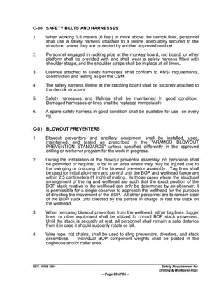C-30 SAFETY BELTS AND HARNESSES

1.     When working 1.8 meters (6 feet) or more above the derrick floor, personnel
       shall use a safety harness attached to a lifeline adequately secured to the
       structure, unless they are protected by another approved method.

2.      Personnel engaged in racking pipe at the monkey board, rod board, or other
        platform shall be provided with and shall wear a safety harness fitted with
        shoulder straps, and the shoulder straps shall be in place at all times.

3.     Lifelines attached to safety harnesses shall conform to ANSI requirements,
       construction and testing as per the CSM.

4.     The safety harness lifeline at the stabbing board shall be securely attached to
       the derrick structure.

5.     Safety harnesses and lifelines shall be maintained in good condition.
       Damaged harnesses or lines shall be replaced immediately.
6.     A spare safety harness in good condition shall be available for use on every
       rig.

C-31 BLOWOUT PREVENTERS

1.     Blowout preventors and ancillary equipment shall be installed, used,
       maintained, and tested as prescribed in the "ARAMCO BLOWOUT
       PREVENTION STANDARDS" unless specified differently in the approved
       drilling or workover program for the work in progress.

2.     During the installation of the blowout preventor assembly, no personnel shall
       be permitted or required to be in an area where they may be injured due to
       the swinging or dropping of the blowout preventor assembly. Tag lines shall
       be used for initial alignment and control until the BOP and wellhead flange are
       within 2.5 centimeters (1 inch) of mating. In those cases where the structural
       arrangement of the rig and wellhead are such that the exact position of the
       BOP stack relative to the wellhead can only be determined by an observer, it
       is permissible for a single observer to approach the wellhead for the purpose
       of directing the movement of the BOP. All other personnel are to remain clear
       of the BOP stack until directed by the person in charge to rest the stack on
       the wellhead.

3.     When removing blowout preventors from the wellhead, either tag lines, tugger
       lines, or other equipment shall be utilized to control BOP stack movement.
       Until the stack is securely at rest, all personnel shall remain a safe distance
       from it in case it should suddenly rotate or fall.

4.     Wire rope, not chains, shall be used to sling preventors, diverters, and stack
       assemblies.     Individual BOP component weights shall be posted in the
       doghouse and/or cellar area.




REV. JUNE 2004                                                    Safety Requirement for
                                                                 Drilling & Workover Rigs
                                   -- Page 69 of 95 --
 