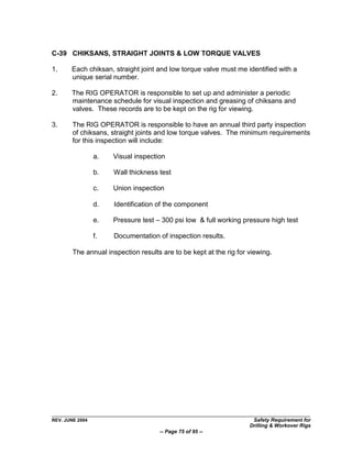 C-39 CHIKSANS, STRAIGHT JOINTS & LOW TORQUE VALVES

1.     Each chiksan, straight joint and low torque valve must me identified with a
       unique serial number.

2.     The RIG OPERATOR is responsible to set up and administer a periodic
       maintenance schedule for visual inspection and greasing of chiksans and
       valves. These records are to be kept on the rig for viewing.

3.      The RIG OPERATOR is responsible to have an annual third party inspection
        of chiksans, straight joints and low torque valves. The minimum requirements
        for this inspection will include:

                 a.   Visual inspection

                 b.   Wall thickness test

                 c.   Union inspection

                 d.   Identification of the component

                 e.   Pressure test – 300 psi low & full working pressure high test

                 f.   Documentation of inspection results.

        The annual inspection results are to be kept at the rig for viewing.




REV. JUNE 2004                                                       Safety Requirement for
                                                                    Drilling & Workover Rigs
                                     -- Page 75 of 95 --
 