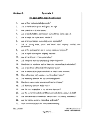Section C:                             Appendix II

                       Pre-Spud Safety Inspection Checklist

    1.      Are all floor plates installed properly?

    2.      Are all hand rails in place throughout the rig?

    3.      Are catwalk and pipe racks set?

    4.      Are all safety hobbles connected? Ie; mud lines, stand pipe ect.

    5.      Are all steps set in place and secured?

    6.      Are all ground cables connected where applicable?

    7.      Are all raising lines, yokes and bridle lines properly secured and
            protected?
    8.      Are all fire extinguishers set in correct place and checked?

    9.      Are all lights working and properly installed?

    10.     Are all hand tools in their proper place?

    11.     Are adequate drainage ditches dug where required?

    12.     Do all derrick, sub-base and carriage pins have safety pins installed?

    13.     Are all electrical cables laid in their proper place?

    14.     Are all electrical plugs properly fitted or have covers on them?

    15.     Have all surface high pressure mud lines been tested?
    16.     Are there any leaks on the low pressure system?

    17.     Has the crown-o-matic been properly set and tested?

    18.     Are there any leaks on diesel lines?

    19.     Are the mud tanks clear of trip hazards & rubbish?

    20.     Are the cement lines to the drill floor connected and pressure tested?

    21.     Are transfer lines to the cement pre-mix tanks hooked up and ready?

    22.     Are fire fighting systems hooked up and ready?
    23.     Is all unnecessary soft line removed form the rig.

REV. JUNE 2004                                                       Safety Requirement for
                                                                    Drilling & Workover Rigs
                                       -- Page 77 of 95 --
 