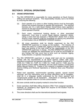 SECTION D: SPECIAL OPERATIONS
D-1     CRANE OPERATIONS

1.     The RIG OPERATOR is responsible for crane operations at Saudi Aramco
       drilling and workover locations. This responsibility includes, but is not limited
       to, ensuring the following:

        (a)      Each operator of a crane or other hoisting device must be thoroughly
                 trained and properly licensed to operate that equipment. The required
                 licenses are (1) a valid Saudi Arabian Government crane operator's
                 license for the type equipment being operated, and (2) a Saudi Aramco
                 crane operator's license.

        (b)      Each crane, mechanical hoisting device, or other associated
                 equipment, must have a current Saudi Aramco inspection sticker.
                 Using a crane that has received a "REJECTED" sticker from a Saudi
                 Aramco crane inspector shall be considered as placing any personnel
                 on that location into an IMMINENT DANGER situation.

        (c)      All crane operations shall be directly supervised by the RIG
                 OPERATOR supervisor in charge at the location. The direction of
                 sitting the crane on a stable bed, rigging of the load, movement of the
                 load, and landing of the load shall be the responsibility of the RIG
                 OPERATOR supervisor in charge. The RIG OPERATOR supervisor in
                 charge can delegate this responsibility but he shall be accountable for
                 any mishap that may occur due to error such as improper rigging,
                 faulty direction, or operator miscalculation.

2.     The RIG OPERATOR supervisor in charge shall read and be completely
       familiar with the requirements of all Saudi Aramco written safe crane
       operations procedures and general instructions. This material consists of G.I.
       7.025, G.I. 7.026, G.I. 7.027, G.I. 7.028, G.I. 7.029, and G.I. 7.030, plus the
       Saudi Aramco Crane Safety Handbook and the Saudi Aramco Construction
       Safety Manual Section III. Copies of this material is available through Saudi
       Aramco Drilling and Workover Operations or Dhahran Area Loss Prevention
       Division.
3.      Rated load capacities, recommended operating speeds, special hazard
        warnings, and any instructions such as those describing use of outriggers,
        shall be in a language readily understood by the crane operator and
        conspicuously posted on all equipment. Instructions or warnings shall be
        visible to the operator while he is at this control station.
4.     All crane controls shall be properly marked to show their function.

5.     Crane operators shall follow lifting directions ONLY from assigned signalers.
       However, an "emergency stop" signal from anyone on the location must be
       obeyed immediately.
6.     The crane directors shall use the international standard hand signals.



REV. JUNE 2004                                                      Safety Requirement for
                                                                   Drilling & Workover Rigs
                                      -- Page 79 of 95 --
 