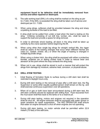 equipment found to be defective shall be immediately removed from
        service and either repaired or destroyed.

12.    The safe working load (SWL) of a sling shall be marked on the sling as per
       G.I.7.024. If the SWL is exceeded the sling shall be taken out of service and
       destroyed per G.I. 7.029.

13.     When using slings, softeners shall be provided between the sling and sharp
        unyielding surfaces of the load to be lifted.

14.    A sling shall not be pulled from under a load when the load is resting on the
       sling. Cribbing consisting of cut drill line, lumber, etc., shall be used to
       support the load and provide a space for sling removal.

15.    In order to eliminate shock loading, all slack in the sling shall be taken up
       carefully by the crane operator before beginning the lift.
16.     When using other than single leg slings for straight vertical lifts, the rigger
        shall be aware of the loading changes that occur when different hitches are
        used (i.e., basket, choker, etc.) or when the angle of loading is changed in
        multiple leg bridle slings.

17.     When using a choker hitch, the sling shall be equipped with either a protective
        thimble, protector arc or sliding choker hook in order to reduce wear and
        abrasion at the point where the loop contacts the sling body.

18.     When not in use, slings shall be stored in such a manner that will protect the
        slings from damage by moisture, extreme heat, corrosion, or physical abuse.

D-3     DRILL STEM TESTING

1.     Initial flowing of formation fluids to surface during a drill stem test shall be
       restricted to daylight hours only.

2.     During drill stem testing or the removal of pipe after a drill stem test, the Rig
       Supervisor or some other equally qualified person shall remain on the rig and
       shall exercise continuous supervision over all operations.

3.     When oil or gas or both have been encountered during a drill stem test, the
       drill stem contents should be replaced with drilling fluid. Fluid recovered from
       the mud saver shall flow back to the tanks or to a reserve pit.

4.      During drill stem testing, motors and engines not required in the operation
        shall be shut off. All engine exhausts shall be equipped with water sprays or
        spark arrestors for spark suppression. The RIG OPERATOR shall ensure
        that water on engine exhausts is shut off when engines are not operating.

5.      During drill stem testing, no motor vehicle shall be permitted within 22.9
        meters (75 feet) of the well bore.



REV. JUNE 2004                                                     Safety Requirement for
                                                                  Drilling & Workover Rigs
                                    -- Page 82 of 95 --
 