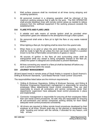8.      Well surface pressure shall be monitored at all times during stripping and
        snubbing operations.

9.      All personnel involved in a stripping operation shall be informed of the
        maximum working pressure that is safe for the work. The RIG OPERATOR
        shall provide blowdown lines with remote control valves as needed to relieve
        pressure from the wellhead equipment if the working pressure exceeds the
        established limit.
D-8     FLARE PITS AND FLARE LINES

1.      A reliable and safe means of remote ignition shall be provided when
        hydrocarbon gases are released to the atmosphere through a flare system.

2.      No personnel shall enter a flare pit to light the flare or any waste material
        therein.
3.      When lighting a flare pit, the lighting shall be done from the upwind side.

4.      When there is no wind or when the wind direction is uncertain, no attempt
        shall be made to light the pit unless the man can locate himself in a position
        known to be free of flammable concentrations of gases or vapors.

5       All sources of ignition in the flare pit and surrounding areas shall be
        extinguished while any vessel is being completely drained to the flare pit,
        unless the system is designed and constructed to prevent flashback.

6.      All lines connecting any vessel to a flare pit shall be blanked off before any
        work is performed within the vessel.
D-9     JOURNEY MANAGEMENT

All land based travel in remote areas of Saudi Arabia is covered in Saudi Aramco‟s
Drilling & Workover Standards, “Land Based Remote Travel Control” Document.
The responsibilities listed below are the minimum requirements.

     1. Drilling & Workover Operations, Drilling & Workover Services, and Driling &
        Workover Engineering Department management is responsible for ensuring
        employees follow departmental travel control procedures. They are also
        responsible to ensure all contractors and service companies under their
        departments‟ supervision have adequate travel control procedures in place
        and implemented.

     2. Contractor management is responsible for ensuring all their employees follow
        their own travel control procedures. As well, they are responsible for ensuring
        all sub-contractors and service companies working directly for them follow
        adequate travel control procedures consistently.

     3. All drivers are required to follow remote travel procedures developed by their
        employer at all times. Drivers shall stay on the planned or designated route
        while traveling and remain with the vehicle, if stranded for any reason, until
        help arrives.

REV. JUNE 2004                                                       Safety Requirement for
                                                                    Drilling & Workover Rigs
                                      -- Page 85 of 95 --
 