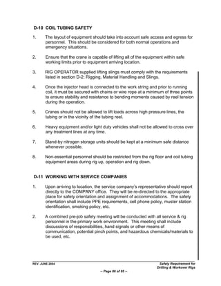 D-10 COIL TUBING SAFETY

1.     The layout of equipment should take into account safe access and egress for
       personnel. This should be considered for both normal operations and
       emergency situations.

2.      Ensure that the crane is capable of lifting all of the equipment within safe
        working limits prior to equipment arriving location.

3.     RIG OPERATOR supplied lifting slings must comply with the requirements
       listed in section D-2: Rigging, Material Handling and Slings.

4.     Once the injector head is connected to the work string and prior to running
       coil, it must be secured with chains or wire rope at a minimum of three points
       to ensure stability and resistance to bending moments caused by reel tension
       during the operation.

5.     Cranes should not be allowed to lift loads across high pressure lines, the
       tubing or in the vicinity of the tubing reel.

6.      Heavy equipment and/or light duty vehicles shall not be allowed to cross over
        any treatment lines at any time.

7.     Stand-by nitrogen storage units should be kept at a minimum safe distance
       whenever possible.

8.     Non-essential personnel should be restricted from the rig floor and coil tubing
       equipment areas during rig up, operation and rig down.


D-11 WORKING WITH SERVICE COMPANIES

1.     Upon arriving to location, the service company‟s representative should report
       directly to the COMPANY office. They will be re-directed to the appropriate
       place for safety orientation and assignment of accommodations. The safety
       orientation shall include PPE requirements, cell phone policy, muster station
       identification, smoking policy, etc.

2.     A combined pre-job safety meeting will be conducted with all service & rig
       personnel in the primary work environment. This meeting shall include
       discussions of responsibilities, hand signals or other means of
       communication, potential pinch points, and hazardous chemicals/materials to
       be used, etc.




REV. JUNE 2004                                                       Safety Requirement for
                                                                    Drilling & Workover Rigs
                                     -- Page 86 of 95 --
 