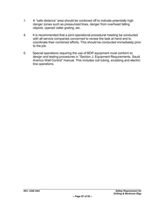 3.      A “safe distance” area should be cordoned off to indicate potentially high
        danger zones such as pressurized lines, danger from overhead falling
        objects, opened cellar grating, etc.

4.     It is recommended that a joint operational procedural meeting be conducted
       with all service companies concerned to review the task at hand and to
       coordinate their combined efforts. This should be conducted immediately prior
       to the job.

5.     Special operations requiring the use of BOP equipment must conform to
       design and testing procedures in “Section J: Equipment Requirements, Saudi
       Aramco Well Control” manual. This includes coil tubing, snubbing and electric
       line operations.




REV. JUNE 2004                                                      Safety Requirement for
                                                                   Drilling & Workover Rigs
                                     -- Page 87 of 95 --
 